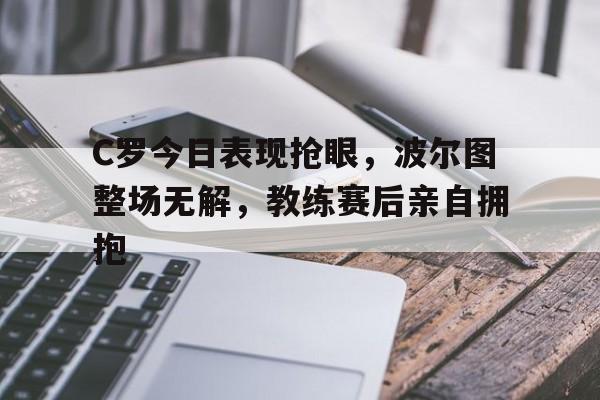 C罗今日表现抢眼，波尔图整场无解，教练赛后亲自拥抱c罗和博尔特比赛视频